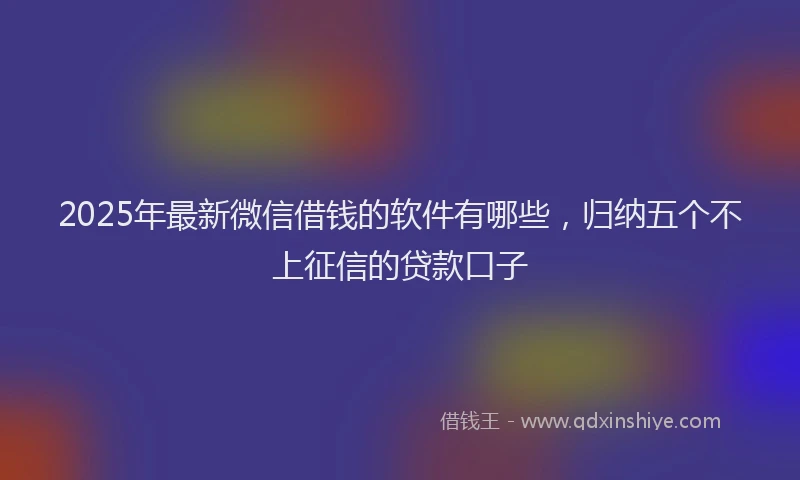 2025年最新微信借钱的软件有哪些，归纳五个不上征信的贷款口子