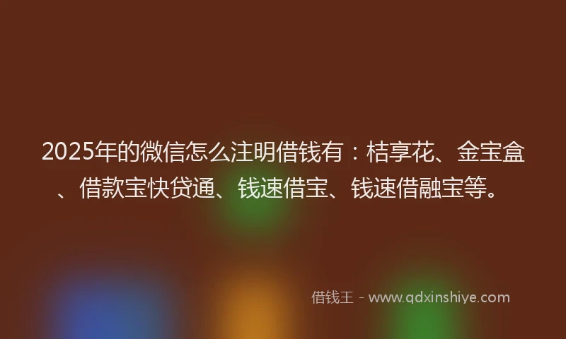 2025年的微信怎么注明借钱有：桔享花、金宝盒、借款宝快贷通、钱速借宝、钱速借融宝等。