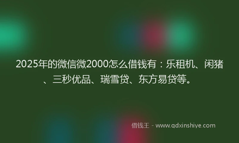 2025年的微信微2000怎么借钱有：乐租机、闲猪、三秒优品、瑞雪贷、东方易贷等。