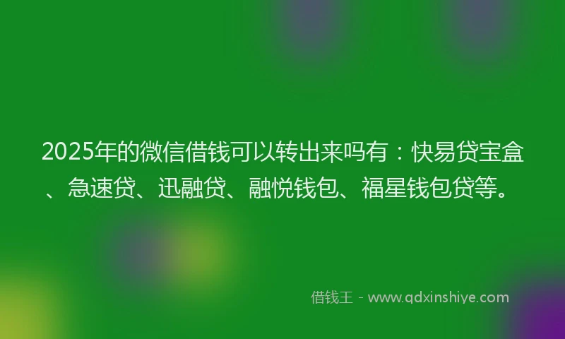 2025年的微信借钱可以转出来吗有：快易贷宝盒、急速贷、迅融贷、融悦钱包、福星钱包贷等。