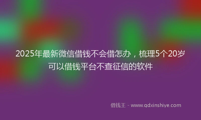 2025年最新微信借钱不会借怎办，梳理5个20岁可以借钱平台不查征信的软件