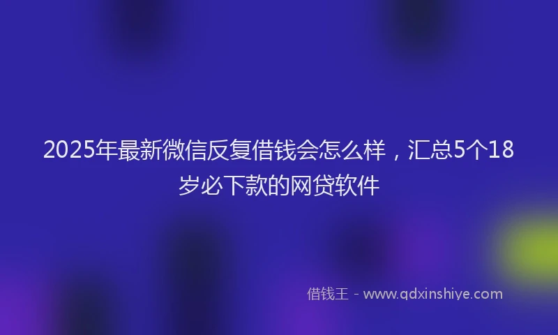 2025年最新微信反复借钱会怎么样，汇总5个18岁必下款的网贷软件