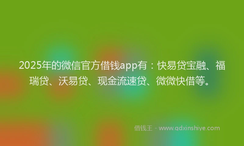 2025年的微信官方借钱app有：快易贷宝融、福瑞贷、沃易贷、现金流速贷、微微快借等。