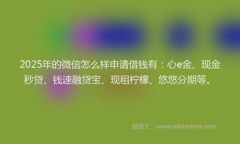 2025年的微信怎么样申请借钱有：心e金、现金秒贷、钱速融贷宝、现租柠檬、悠悠分期等。