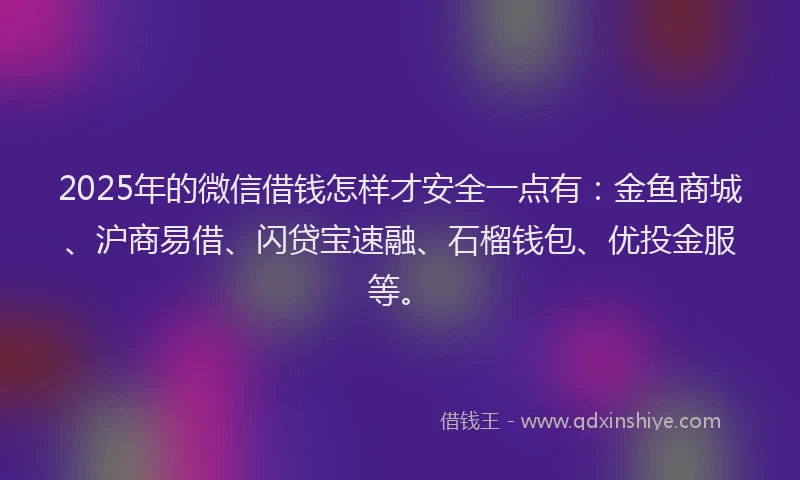 2025年的微信借钱怎样才安全一点有：金鱼商城、沪商易借、闪贷宝速融、石榴钱包、优投金服等。