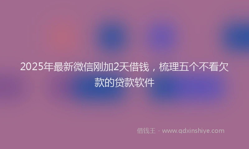 2025年最新微信刚加2天借钱，梳理五个不看欠款的贷款软件