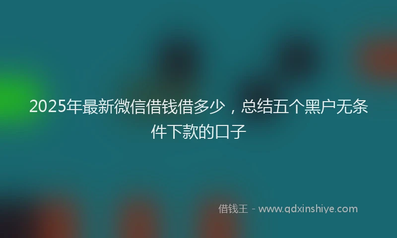 2025年最新微信借钱借多少，总结五个黑户无条件下款的口子