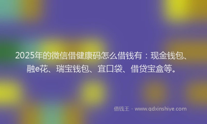 2025年的微信借健康码怎么借钱有：现金钱包、融e花、瑞宝钱包、宜口袋、借贷宝盒等。