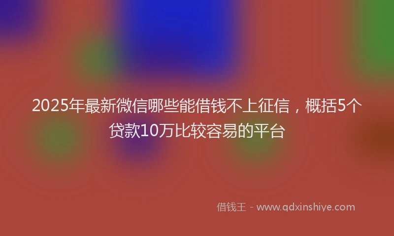 2025年最新微信哪些能借钱不上征信，概括5个贷款10万比较容易的平台