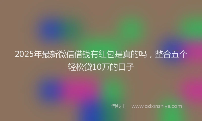 2025年最新微信借钱有红包是真的吗，整合五个轻松贷10万的口子