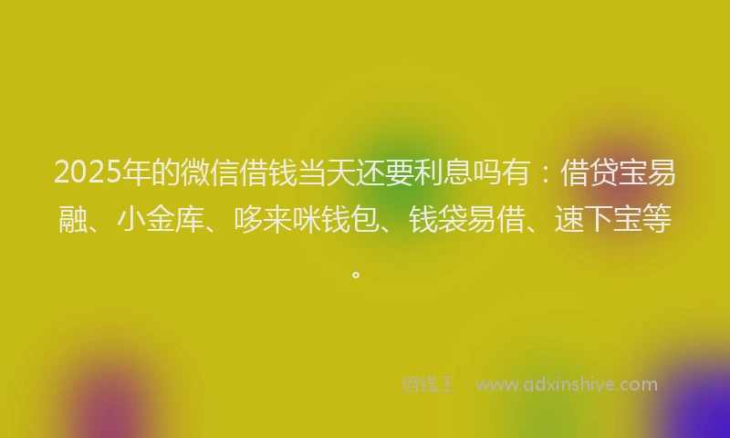 2025年的微信借钱当天还要利息吗有：借贷宝易融、小金库、哆来咪钱包、钱袋易借、速下宝等。