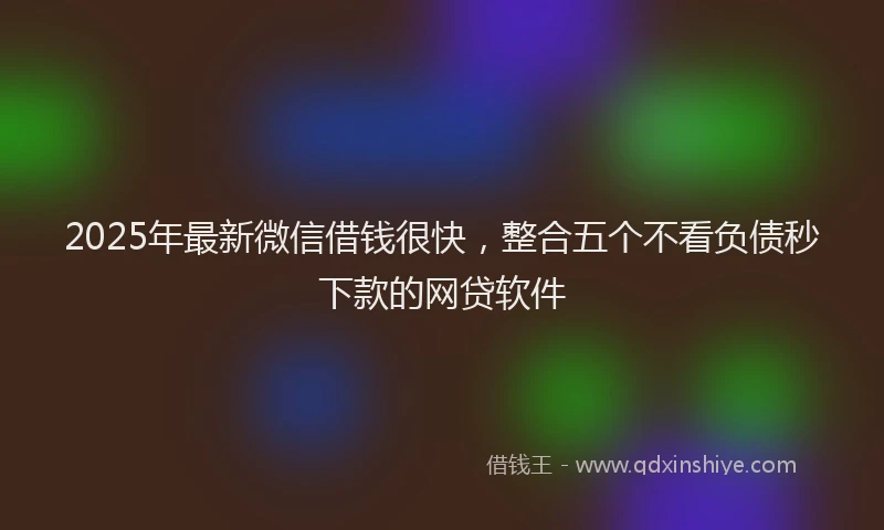 2025年最新微信借钱很快，整合五个不看负债秒下款的网贷软件