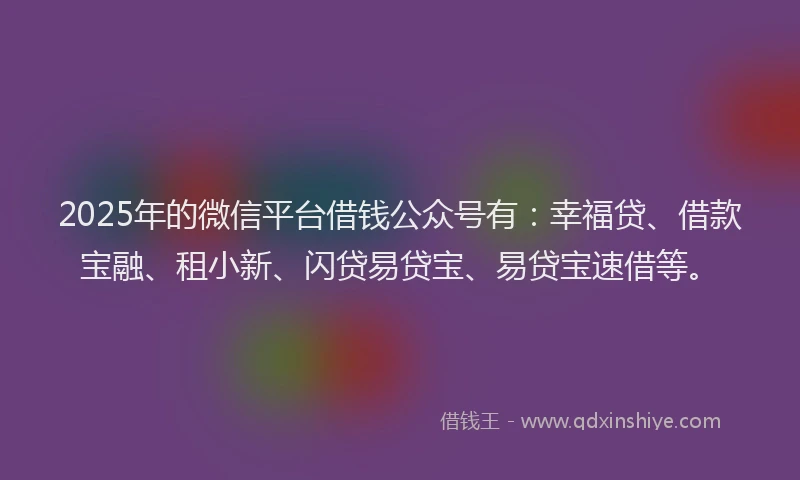 2025年的微信平台借钱公众号有：幸福贷、借款宝融、租小新、闪贷易贷宝、易贷宝速借等。