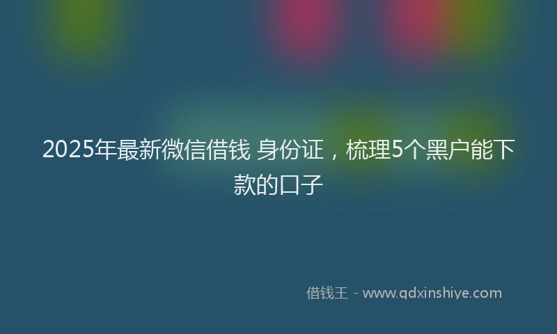 2025年最新微信借钱 身份证，梳理5个黑户能下款的口子