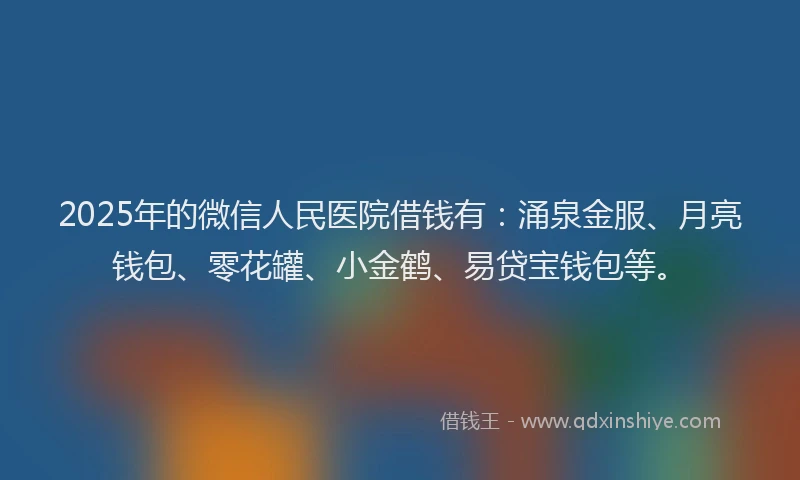2025年的微信人民医院借钱有：涌泉金服、月亮钱包、零花罐、小金鹤、易贷宝钱包等。