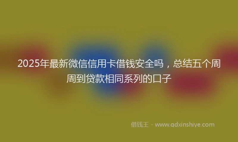 2025年最新微信信用卡借钱安全吗，总结五个周周到贷款相同系列的口子