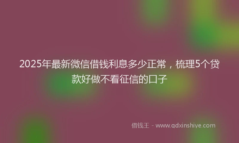 2025年最新微信借钱利息多少正常，梳理5个贷款好做不看征信的口子