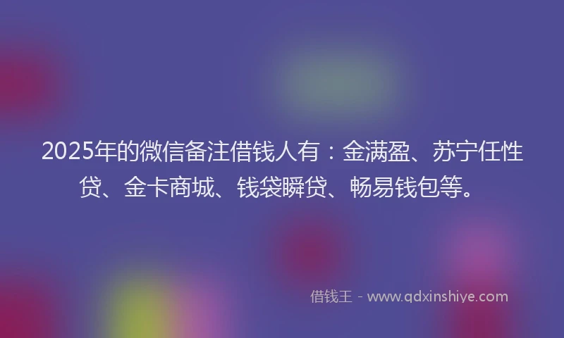2025年的微信备注借钱人有：金满盈、苏宁任性贷、金卡商城、钱袋瞬贷、畅易钱包等。