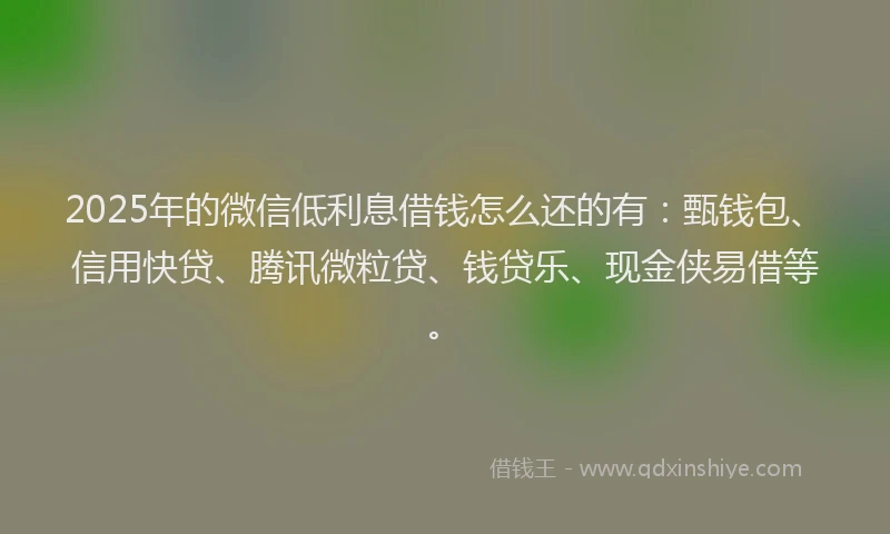 2025年的微信低利息借钱怎么还的有：甄钱包、信用快贷、腾讯微粒贷、钱贷乐、现金侠易借等。