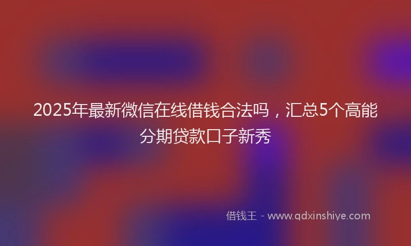 2025年最新微信在线借钱合法吗，汇总5个高能分期贷款口子新秀