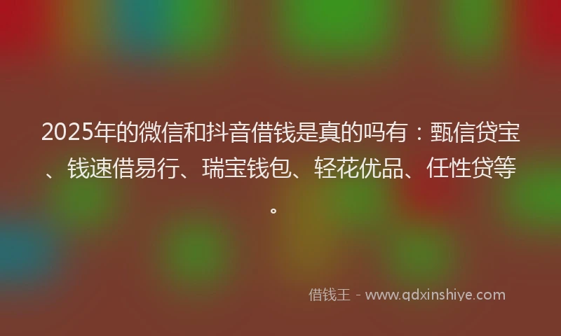 2025年的微信和抖音借钱是真的吗有：甄信贷宝、钱速借易行、瑞宝钱包、轻花优品、任性贷等。
