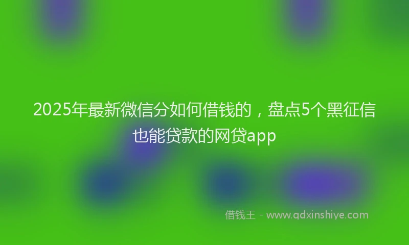 2025年最新微信分如何借钱的，盘点5个黑征信也能贷款的网贷app