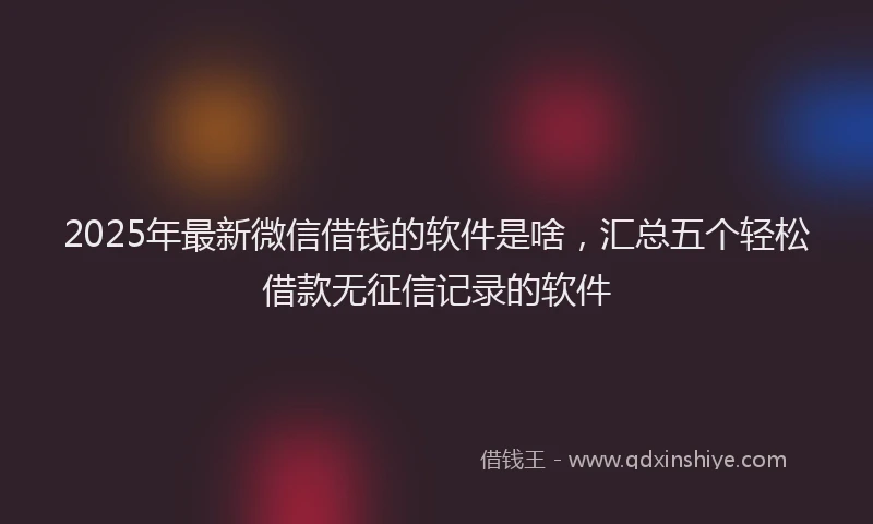 2025年最新微信借钱的软件是啥，汇总五个轻松借款无征信记录的软件