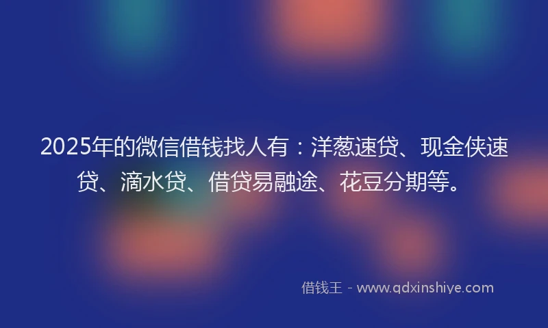 2025年的微信借钱找人有：洋葱速贷、现金侠速贷、滴水贷、借贷易融途、花豆分期等。