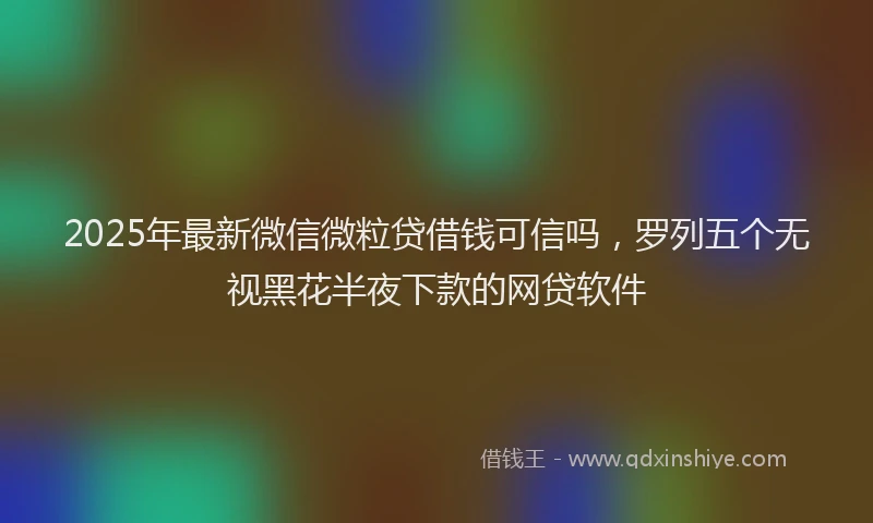 2025年最新微信微粒贷借钱可信吗，罗列五个无视黑花半夜下款的网贷软件