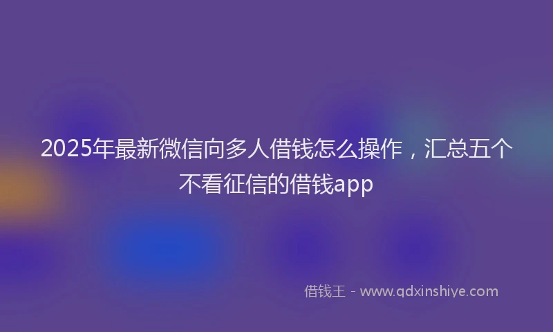 2025年最新微信向多人借钱怎么操作，汇总五个不看征信的借钱app