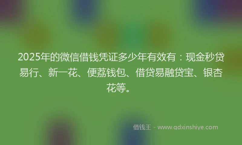 2025年的微信借钱凭证多少年有效有：现金秒贷易行、新一花、便荔钱包、借贷易融贷宝、银杏花等。