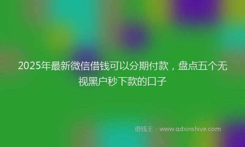 2025年最新微信借钱可以分期付款，盘点五个无视黑户秒下款的口子