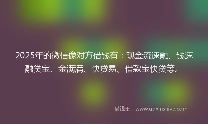 2025年的微信像对方借钱有：现金流速融、钱速融贷宝、金满满、快贷易、借款宝快贷等。