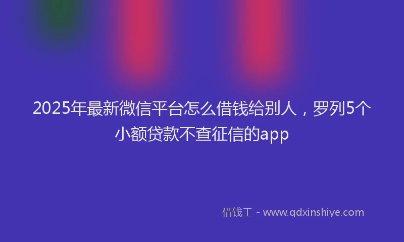 2025年最新微信平台怎么借钱给别人，罗列5个小额贷款不查征信的app
