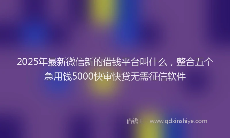 2025年最新微信新的借钱平台叫什么，整合五个急用钱5000快审快贷无需征信软件