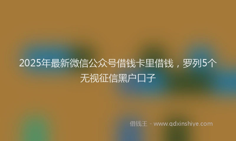 2025年最新微信公众号借钱卡里借钱，罗列5个无视征信黑户口子