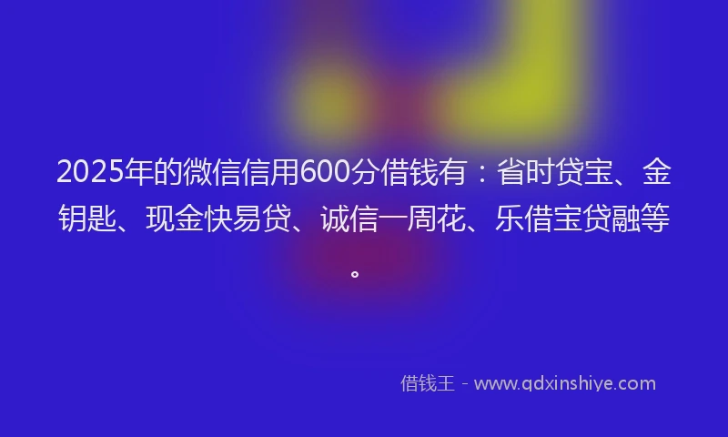 2025年的微信信用600分借钱有：省时贷宝、金钥匙、现金快易贷、诚信一周花、乐借宝贷融等。