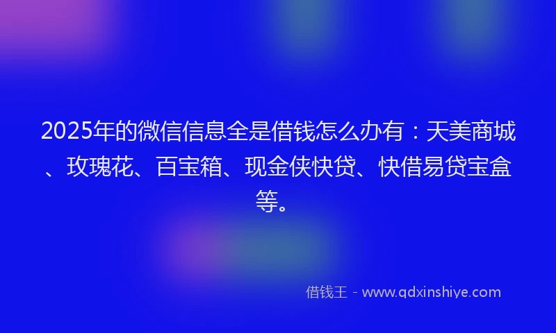 2025年的微信信息全是借钱怎么办有：天美商城、玫瑰花、百宝箱、现金侠快贷、快借易贷宝盒等。