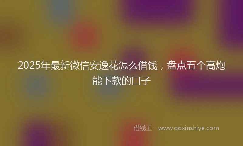2025年最新微信安逸花怎么借钱，盘点五个高炮能下款的口子