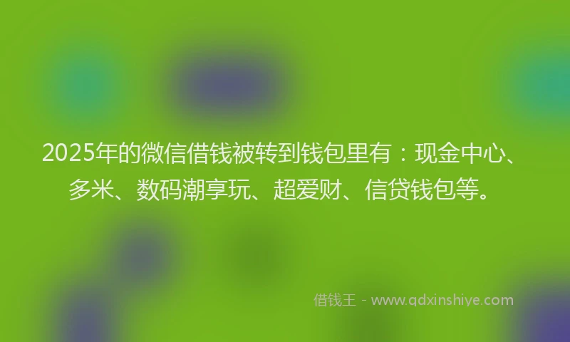 2025年的微信借钱被转到钱包里有：现金中心、多米、数码潮享玩、超爱财、信贷钱包等。