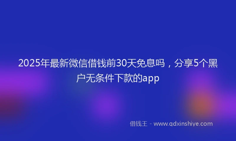 2025年最新微信借钱前30天免息吗，分享5个黑户无条件下款的app