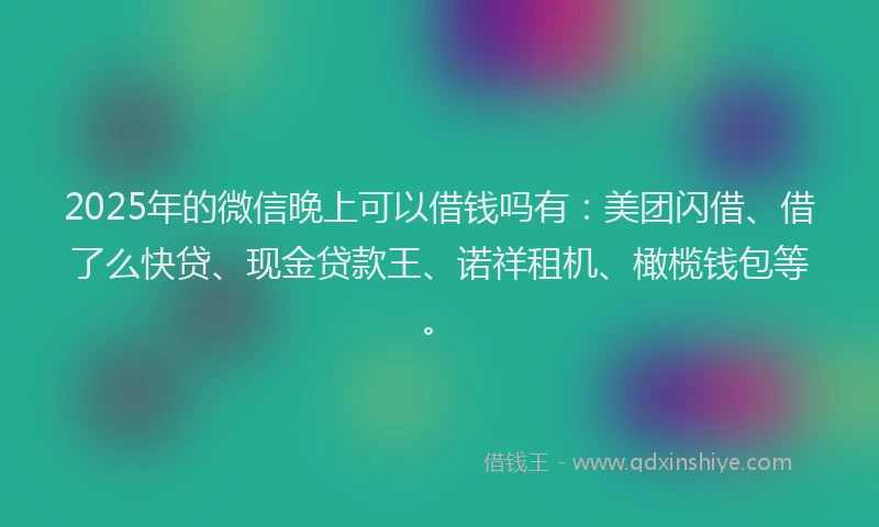 2025年的微信晚上可以借钱吗有：美团闪借、借了么快贷、现金贷款王、诺祥租机、橄榄钱包等。