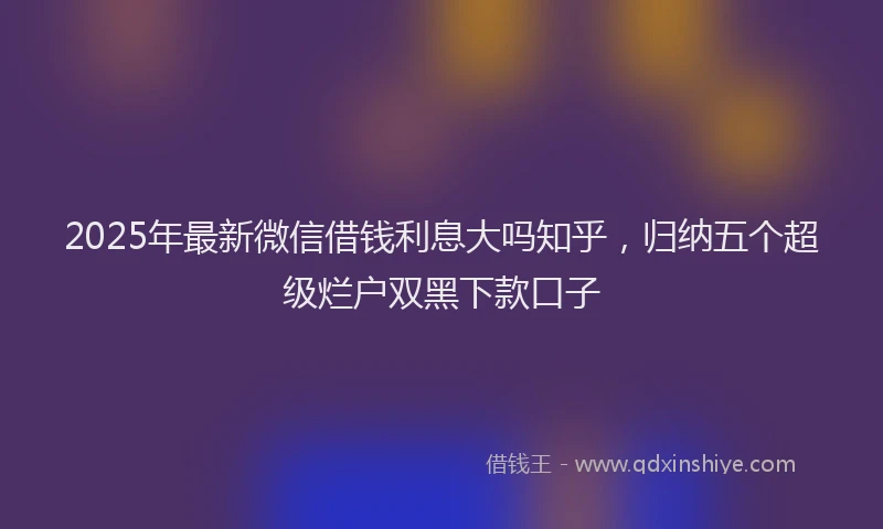 2025年最新微信借钱利息大吗知乎，归纳五个超级烂户双黑下款口子