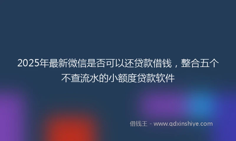 2025年最新微信是否可以还贷款借钱，整合五个不查流水的小额度贷款软件