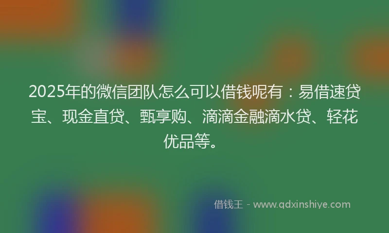 2025年的微信团队怎么可以借钱呢有：易借速贷宝、现金直贷、甄享购、滴滴金融滴水贷、轻花优品等。