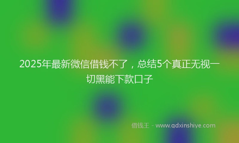 2025年最新微信借钱不了，总结5个真正无视一切黑能下款口子