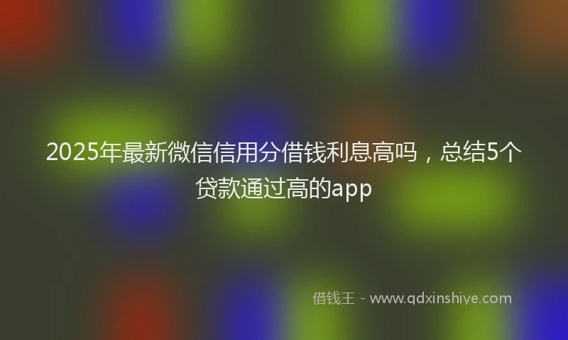 2025年最新微信信用分借钱利息高吗，总结5个贷款通过高的app
