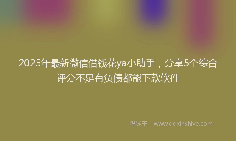 2025年最新微信借钱花ya小助手，分享5个综合评分不足有负债都能下款软件