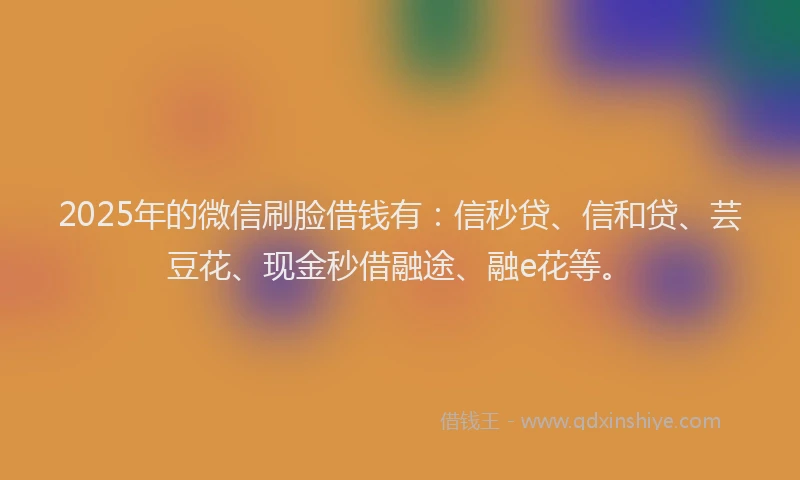 2025年的微信刷脸借钱有：信秒贷、信和贷、芸豆花、现金秒借融途、融e花等。