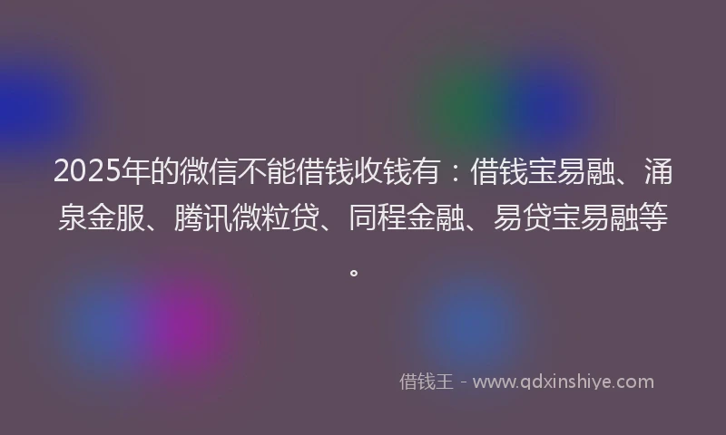 2025年的微信不能借钱收钱有：借钱宝易融、涌泉金服、腾讯微粒贷、同程金融、易贷宝易融等。